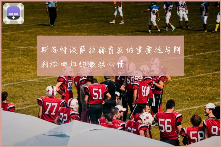 斯洛特谈萨拉赫首发的重要性与阿利松回归的激动心情