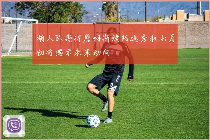 湖人队期待詹姆斯续约选秀和七月初将揭示未来动向