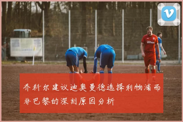 乔科尔建议迪奥曼德选择利物浦而非巴黎的深刻原因分析