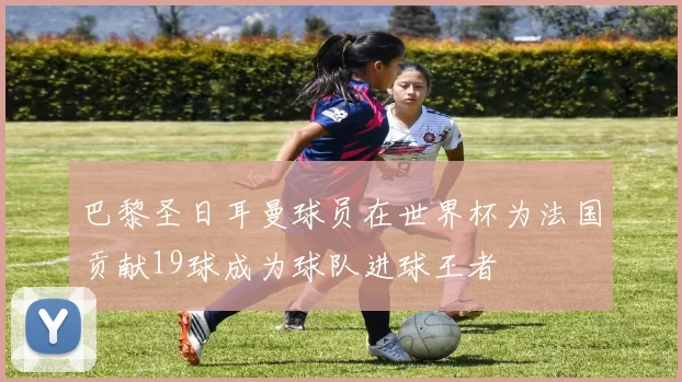 巴黎圣日耳曼球员在世界杯为法国贡献19球成为球队进球王者