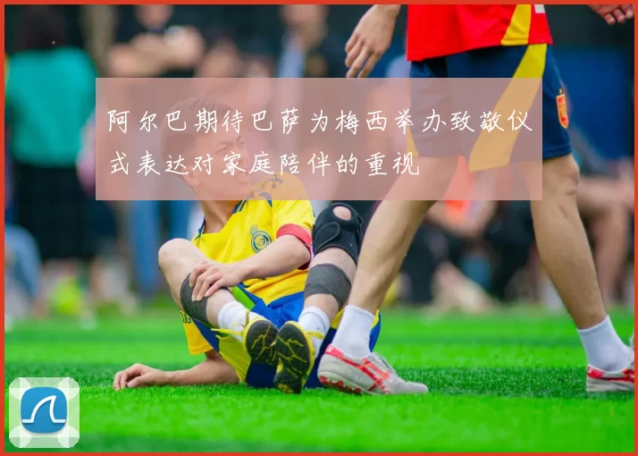 阿尔巴期待巴萨为梅西举办致敬仪式表达对家庭陪伴的重视