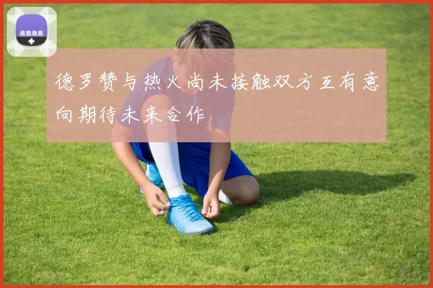 德罗赞与热火尚未接触双方互有意向期待未来合作