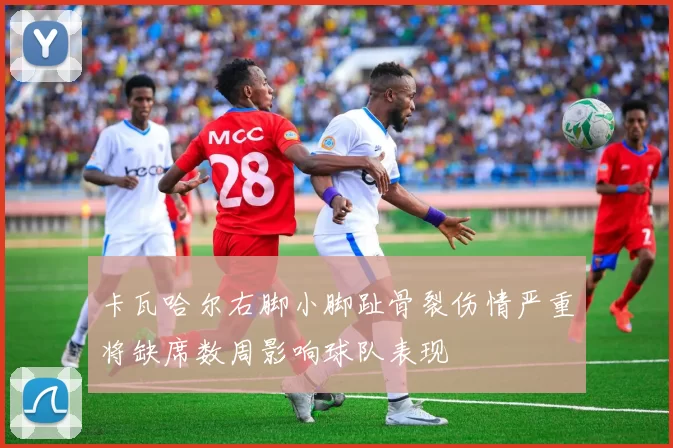 卡瓦哈尔右脚小脚趾骨裂伤情严重将缺席数周影响球队表现