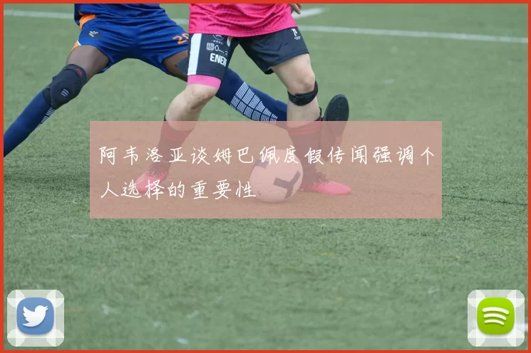 阿韦洛亚谈姆巴佩度假传闻强调个人选择的重要性