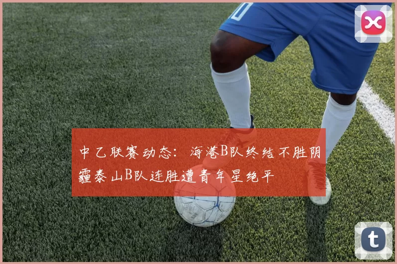 中乙联赛动态：海港B队终结不胜阴霾泰山B队连胜遭青年星绝平