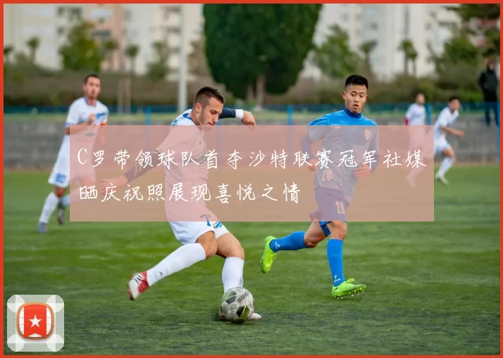 C罗带领球队首夺沙特联赛冠军社媒晒庆祝照展现喜悦之情