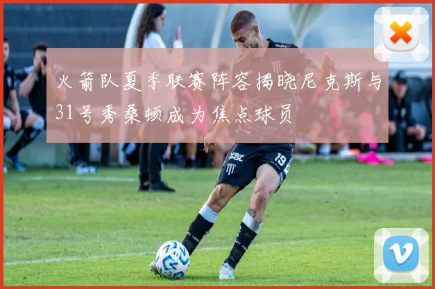 火箭队夏季联赛阵容揭晓尼克斯与31号秀桑顿成为焦点球员