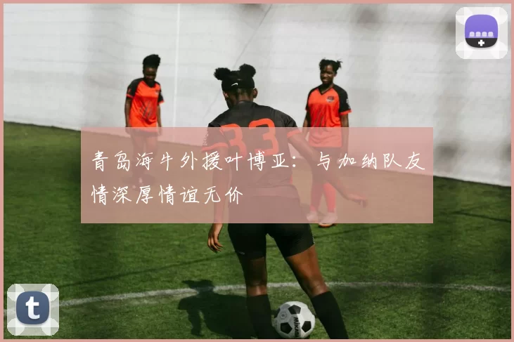 青岛海牛外援叶博亚：与加纳队友情深厚情谊无价