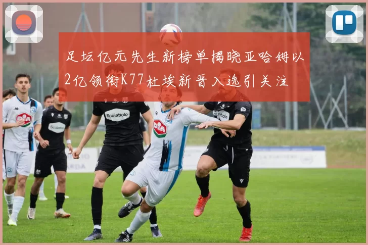 足坛亿元先生新榜单揭晓亚哈姆以2亿领衔K77杜埃新晋入选引关注