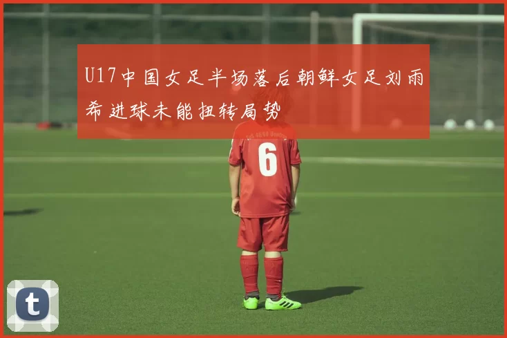 U17中国女足半场落后朝鲜女足刘雨希进球未能扭转局势