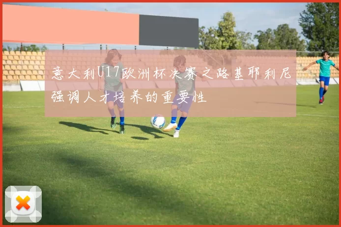 意大利U17欧洲杯决赛之路基耶利尼强调人才培养的重要性