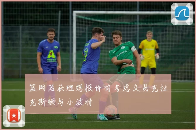 篮网若获理想报价将考虑交易克拉克斯顿与小波特