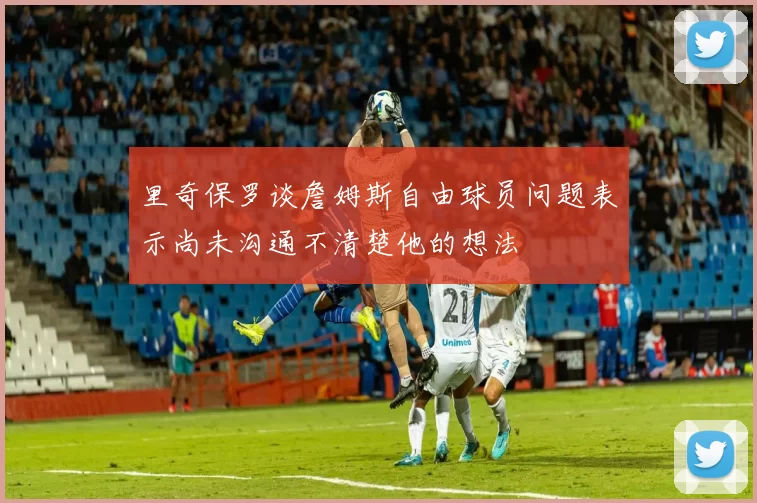 里奇保罗谈詹姆斯自由球员问题表示尚未沟通不清楚他的想法