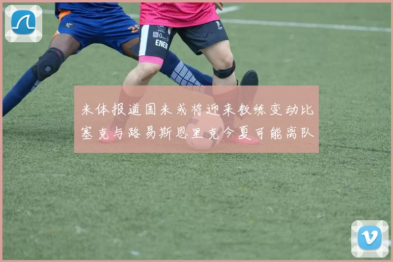 米体报道国米或将迎来教练变动比塞克与路易斯恩里克今夏可能离队