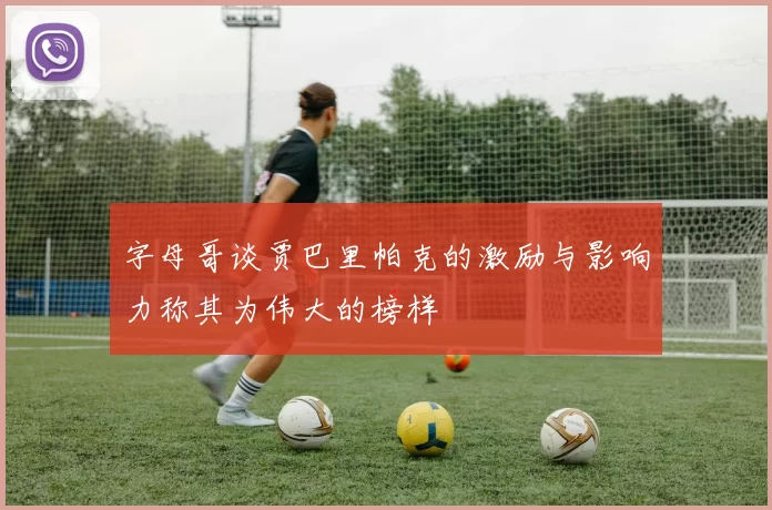 字母哥谈贾巴里帕克的激励与影响力称其为伟大的榜样