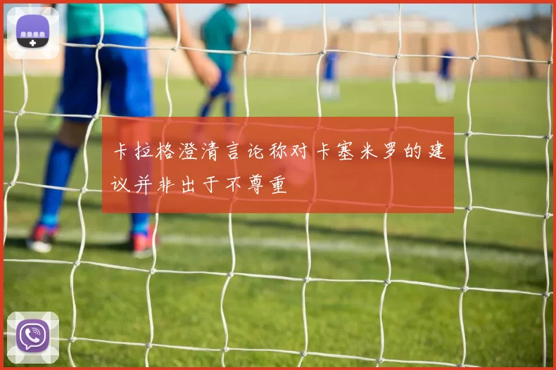 卡拉格澄清言论称对卡塞米罗的建议并非出于不尊重