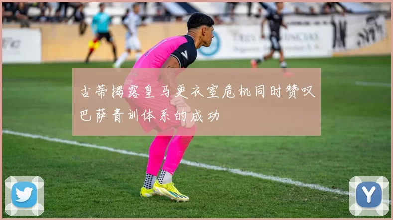 古蒂揭露皇马更衣室危机同时赞叹巴萨青训体系的成功