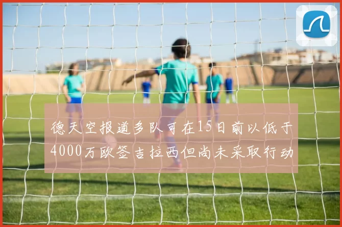 德天空报道多队可在15日前以低于4000万欧签吉拉西但尚未采取行动