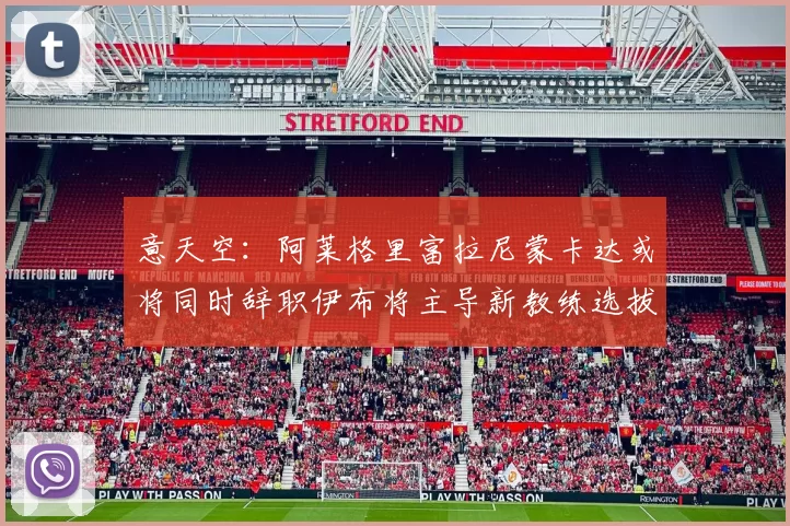 意天空：阿莱格里富拉尼蒙卡达或将同时辞职伊布将主导新教练选拔工作
